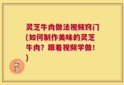 灵芝牛肉做法视频窍门(如何制作美味的灵芝牛肉？跟着视频学做！)