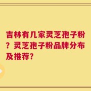 吉林有几家灵芝孢子粉？灵芝孢子粉品牌分布及推荐？