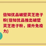 倍知优品破壁灵芝孢子粉(倍知优品推出破壁灵芝孢子粉，提升免疫力)