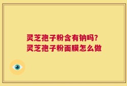 灵芝孢子粉含有钠吗？灵芝孢子粉面膜怎么做
