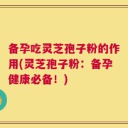 备孕吃灵芝孢子粉的作用(灵芝孢子粉：备孕健康必备！)