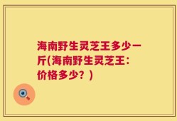 海南野生灵芝王多少一斤(海南野生灵芝王：价格多少？)