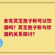 食完灵芝孢子粉可以饮酒吗？灵芝孢子粉与饮酒的关系探讨？