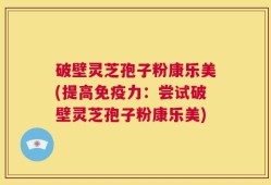 破壁灵芝孢子粉康乐美(提高免疫力：尝试破壁灵芝孢子粉康乐美)
