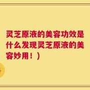 灵芝原液的美容功效是什么发现灵芝原液的美容妙用！)