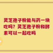 灵芝孢子粉能与药一块吃吗？灵芝孢子粉和酵素可以一起吃吗
