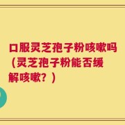 口服灵芝孢子粉咳嗽吗 (灵芝孢子粉能否缓解咳嗽？)