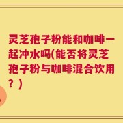 灵芝孢子粉能和咖啡一起冲水吗(能否将灵芝孢子粉与咖啡混合饮用？)