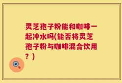 灵芝孢子粉能和咖啡一起冲水吗(能否将灵芝孢子粉与咖啡混合饮用？)