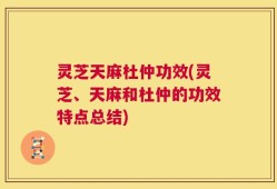 灵芝天麻杜仲功效(灵芝、天麻和杜仲的功效特点总结)
