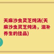 天麻沙虫灵芝炖汤(天麻沙虫灵芝炖汤，滋补养生的佳品)