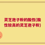 灵芝孢子粉的酸性(酸性较高的灵芝孢子粉)