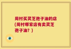 周村买灵芝孢子油的店(周村哪家店有卖灵芝孢子油？)