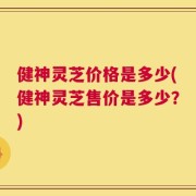 健神灵芝价格是多少(健神灵芝售价是多少？)