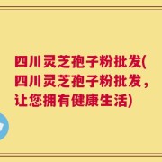 四川灵芝孢子粉批发(四川灵芝孢子粉批发，让您拥有健康生活)