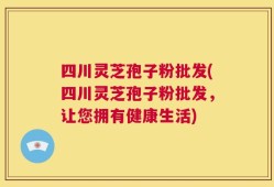 四川灵芝孢子粉批发(四川灵芝孢子粉批发，让您拥有健康生活)