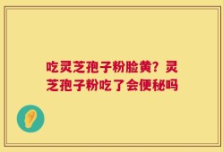 吃灵芝孢子粉脸黄？灵芝孢子粉吃了会便秘吗