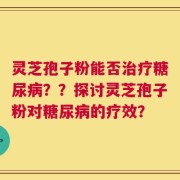 灵芝孢子粉能否治疗糖尿病？？探讨灵芝孢子粉对糖尿病的疗效？