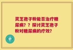 灵芝孢子粉能否治疗糖尿病？？探讨灵芝孢子粉对糖尿病的疗效？
