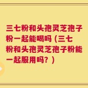 三七粉和头孢灵芝孢子粉一起能喝吗 (三七粉和头孢灵芝孢子粉能一起服用吗？)