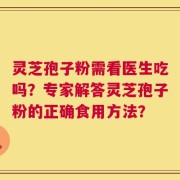 灵芝孢子粉需看医生吃吗？专家解答灵芝孢子粉的正确食用方法？