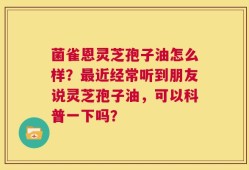 菌雀恩灵芝孢子油怎么样？最近经常听到朋友说灵芝孢子油，可以科普一下吗？