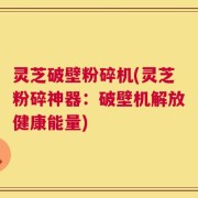 灵芝破壁粉碎机(灵芝粉碎神器：破壁机解放健康能量)