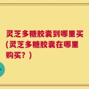 灵芝多糖胶囊到哪里买(灵芝多糖胶囊在哪里购买？)