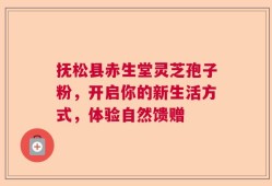 抚松县赤生堂灵芝孢子粉，开启你的新生活方式，体验自然馈赠