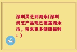 深圳灵芝到湖永(深圳灵芝产品现已覆盖湖永市，带来更多健康福利！)