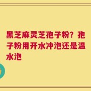 黑芝麻灵芝孢子粉？孢子粉用开水冲泡还是温水泡