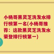 小杨哥黑灵芝洗发水排行榜第一名(小杨哥推荐：这款黑灵芝洗发水荣登排行榜第一)