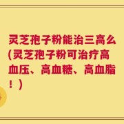 灵芝孢子粉能治三高么(灵芝孢子粉可治疗高血压、高血糖、高血脂！)