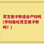 灵芝孢子粉适合产妇吗(孕妇能吃灵芝孢子粉吗？)