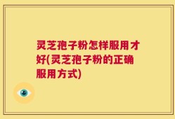 灵芝孢子粉怎样服用才好(灵芝孢子粉的正确服用方式)