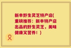 新丰野生灵芝特产店(重磅推荐：新丰特产店出品的野生灵芝，美味健康又营养！)