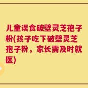 儿童误食破壁灵芝孢子粉(孩子吃下破壁灵芝孢子粉，家长需及时就医)