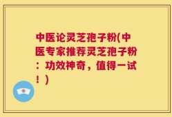 中医论灵芝孢子粉(中医专家推荐灵芝孢子粉：功效神奇，值得一试！)