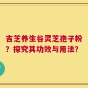 吉芝养生谷灵芝孢子粉？探究其功效与用法？