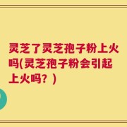 灵芝了灵芝孢子粉上火吗(灵芝孢子粉会引起上火吗？)