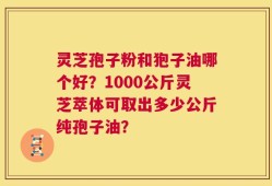 灵芝孢子粉和狍子油哪个好？1000公斤灵芝萃体可取出多少公斤纯孢子油？