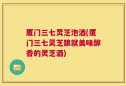 厦门三七灵芝泡酒(厦门三七灵芝酿就美味醇香的灵芝酒)