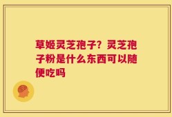 草姬灵芝孢子？灵芝孢子粉是什么东西可以随便吃吗