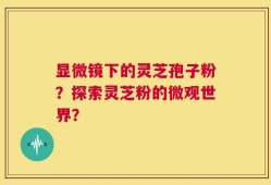 显微镜下的灵芝孢子粉？探索灵芝粉的微观世界？