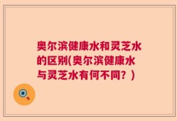 奥尔滨健康水和灵芝水的区别(奥尔滨健康水与灵芝水有何不同？)