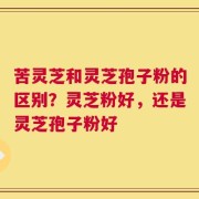 苦灵芝和灵芝孢子粉的区别？灵芝粉好，还是灵芝孢子粉好