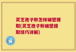 灵芝孢子粉怎样破壁提取(灵芝孢子粉破壁提取技巧详解)