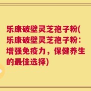 乐康破壁灵芝孢子粉(乐康破壁灵芝孢子粉：增强免疫力，保健养生的最佳选择)