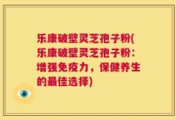 乐康破壁灵芝孢子粉(乐康破壁灵芝孢子粉：增强免疫力，保健养生的最佳选择)