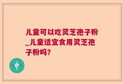 儿童可以吃灵芝孢子粉_儿童适宜食用灵芝孢子粉吗？